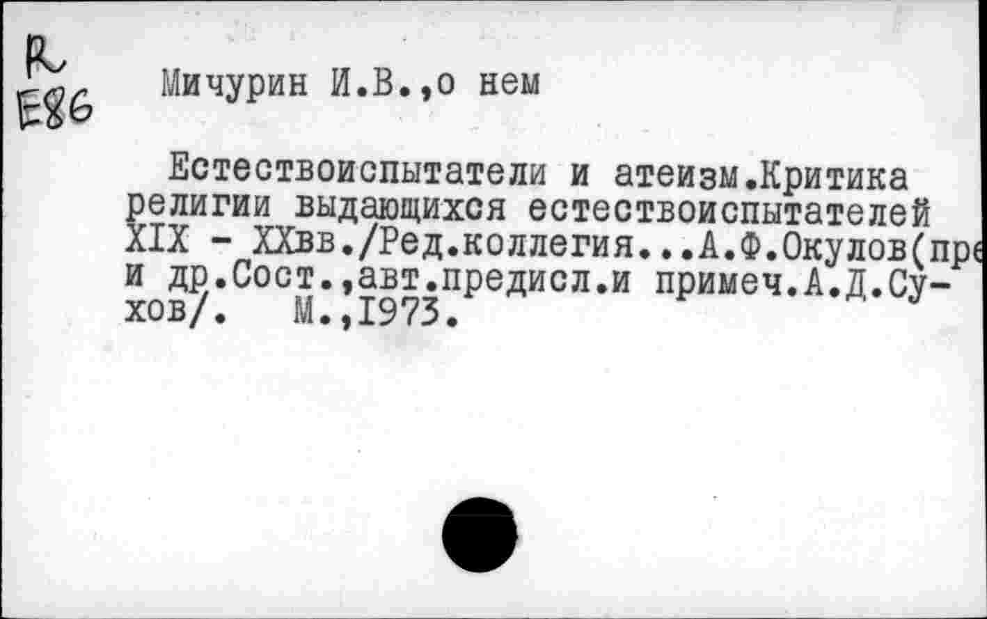 ﻿
Мичурин И.В.,о нем
Естествоиспытатели и атеизм.Критика религии выдающихся естествоиспытателей XIX - ХХвв./Ред.коллегия...А.Ф.0кулов(п и др.Сост.,авт.предисл.и примеч.А.Д.Сухов/. М.,1973.